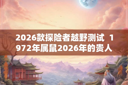 2026款探险者越野测试 1972年属鼠2026年的贵人 2026款探险者越野测试 1972年属鼠2026年的贵人