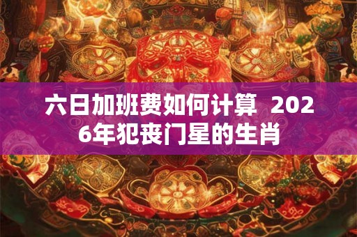 六日加班费如何计算  2026年犯丧门星的生肖