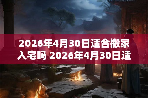 2026年4月30日适合搬家入宅吗 2026年4月30日适合搬家吗