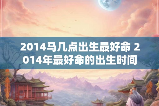 2014马几点出生最好命 2014年最好命的出生时间