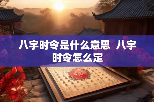 八字时令是什么意思 八字时令怎么定 八字时令是什么意思 八字时令怎么定