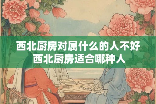 西北厨房对属什么的人不好 西北厨房适合哪种人