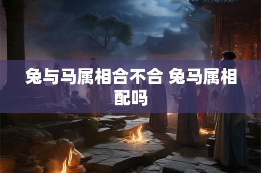 兔与马属相合不合 兔马属相配吗 兔与马属相合不合 兔马属相配吗