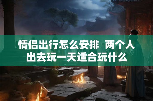 情侣出行怎么安排  两个人出去玩一天适合玩什么