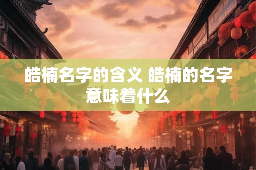 皓楠名字的含义 皓楠的名字意味着什么