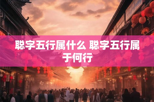 聪字五行属什么 聪字五行属于何行 聪字五行属什么 聪字五行属于何行