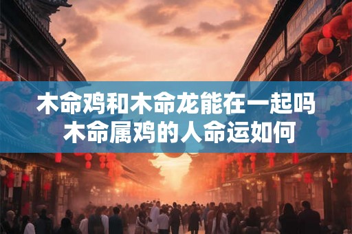 木命鸡和木命龙能在一起吗 木命属鸡的人命运如何