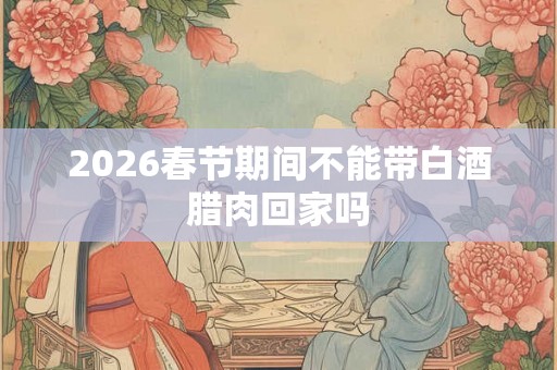 2026春节期间不能带白酒腊肉回家吗 2026春节期间不能带白酒腊肉回家吗
