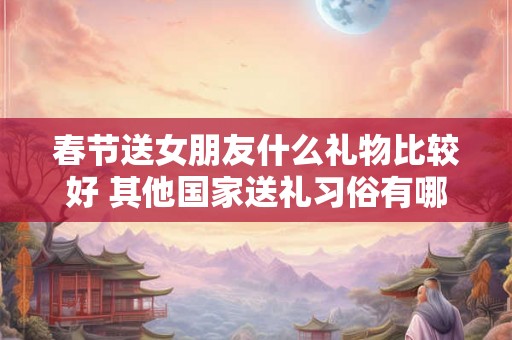 春节送女朋友什么礼物比较好 其他国家送礼习俗有哪些