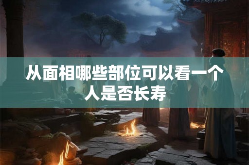从面相哪些部位可以看一个人是否长寿