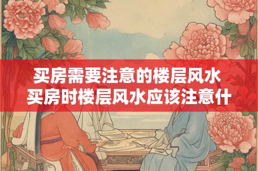 买房需要注意的楼层风水 买房时楼层风水应该注意什么