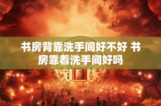 书房背靠洗手间好不好 书房靠着洗手间好吗
