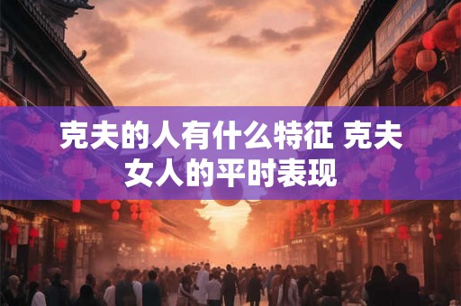 克夫的人有什么特征 克夫女人的平时表现 克夫的人有什么特征 克夫女人的平时表现