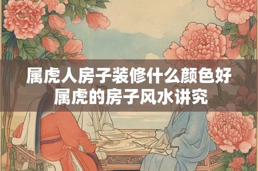 属虎人房子装修什么颜色好 属虎的房子风水讲究 属虎人房子装修什么颜色好 属虎的房子风水讲究