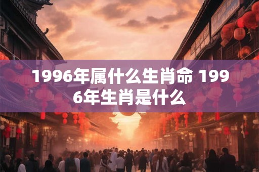 1996年属什么生肖命 1996年生肖是什么