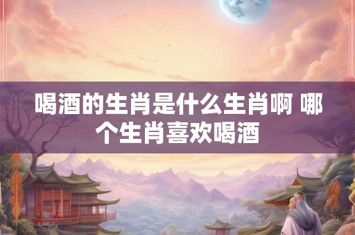 喝酒的生肖是什么生肖啊 哪个生肖喜欢喝酒