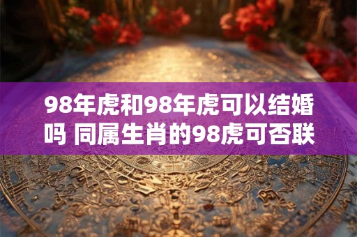 98年虎和98年虎可以结婚吗 同属生肖的98虎可否联姻