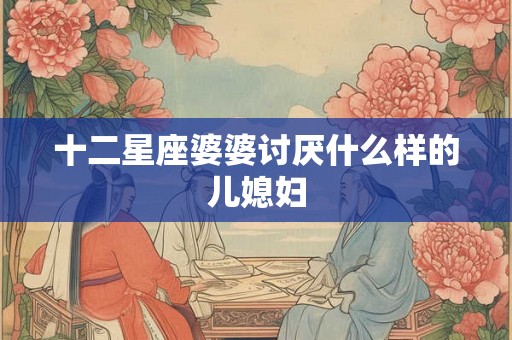 十二星座婆婆讨厌什么样的儿媳妇 十二星座婆婆讨厌什么样的儿媳妇