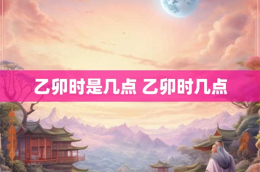 乙卯时是几点 乙卯时几点