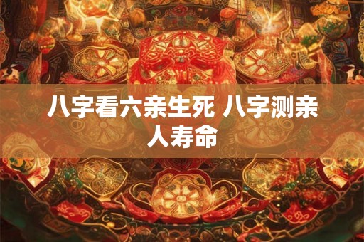八字看六亲生死 八字测亲人寿命