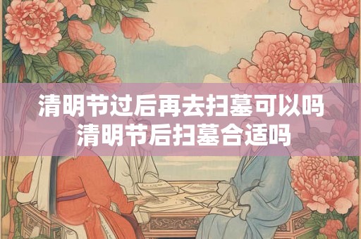 清明节过后再去扫墓可以吗 清明节后扫墓合适吗 清明节过后再去扫墓可以吗 清明节后扫墓合适吗
