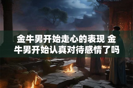 金牛男开始走心的表现 金牛男开始认真对待感情了吗 金牛男开始走心的表现 金牛男开始认真对待感情了吗