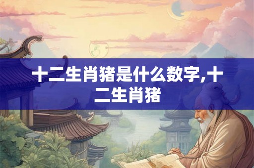 十二生肖猪是什么数字,十二生肖猪 十二生肖猪是什么数字,十二生肖猪