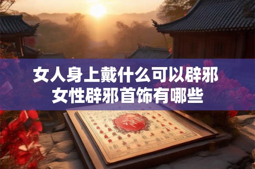 女人身上戴什么可以辟邪 女性辟邪首饰有哪些 女人身上戴什么可以辟邪 女性辟邪首饰有哪些