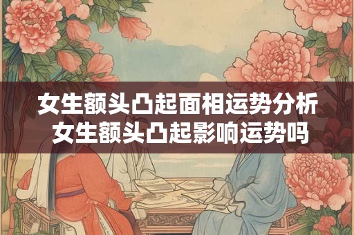 女生额头凸起面相运势分析 女生额头凸起影响运势吗 女生额头凸起面相运势分析 女生额头凸起影响运势吗