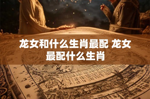 龙女和什么生肖最配 龙女最配什么生肖