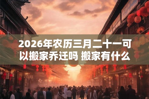 2026年农历三月二十一可以搬家乔迁吗 搬家有什么禁忌 2026年农历三月二十一可以搬家乔迁吗 搬家有什么禁忌