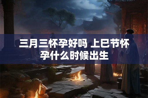 三月三怀孕好吗 上巳节怀孕什么时候出生