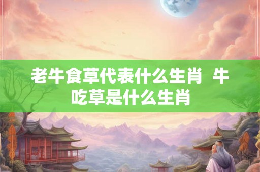 老牛食草代表什么生肖  牛吃草是什么生肖