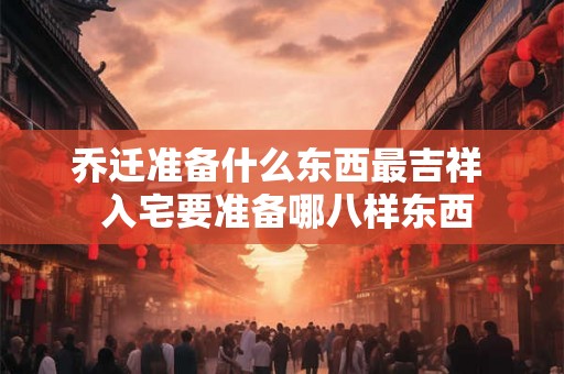 乔迁准备什么东西最吉祥  入宅要准备哪八样东西