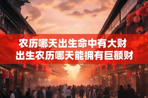 农历哪天出生命中有大财 出生农历哪天能拥有巨额财富 农历哪天出生命中有大财 出生农历哪天能拥有巨额财富