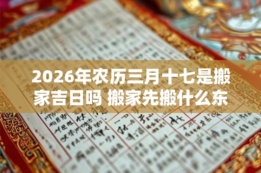 2026年农历三月十七是搬家吉日吗 搬家先搬什么东西进去最好