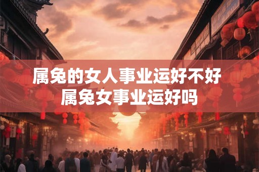 属兔的女人事业运好不好 属兔女事业运好吗 属兔的女人事业运好不好 属兔女事业运好吗