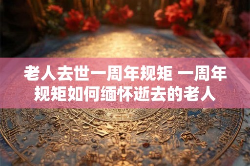 老人去世一周年规矩 一周年规矩如何缅怀逝去的老人