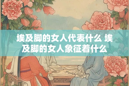埃及脚的女人代表什么 埃及脚的女人象征着什么