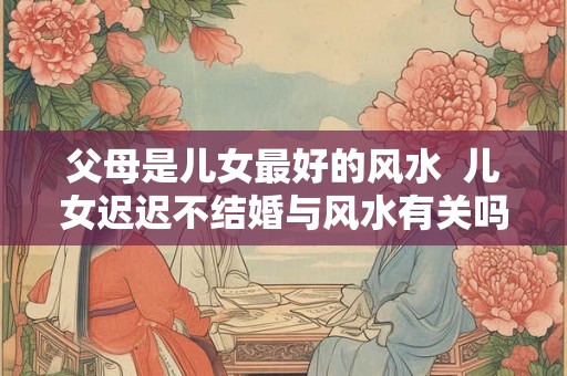 父母是儿女最好的风水  儿女迟迟不结婚与风水有关吗