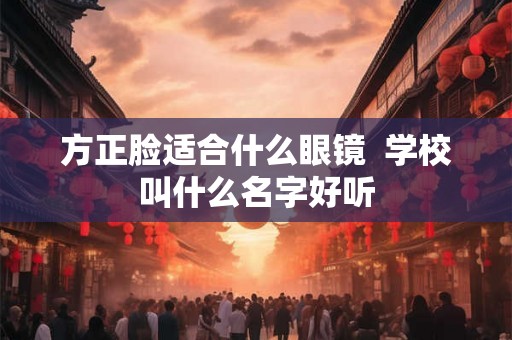 方正脸适合什么眼镜  学校叫什么名字好听