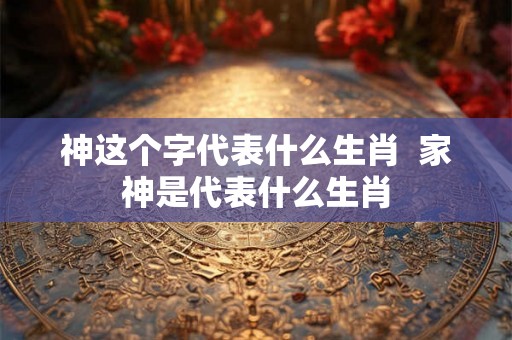 神这个字代表什么生肖 家神是代表什么生肖 神这个字代表什么生肖 家神是代表什么生肖