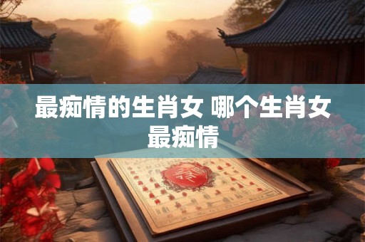 最痴情的生肖女 哪个生肖女最痴情 最痴情的生肖女 哪个生肖女最痴情