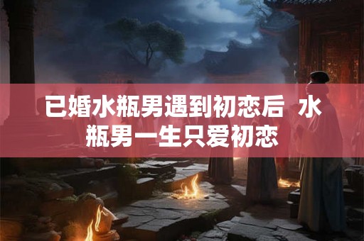 已婚水瓶男遇到初恋后 水瓶男一生只爱初恋 已婚水瓶男遇到初恋后 水瓶男一生只爱初恋