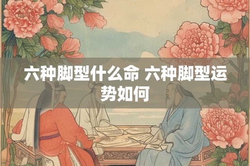 六种脚型什么命 六种脚型运势如何