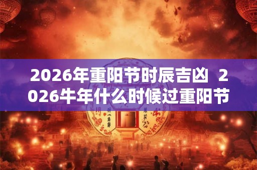 2026年重阳节时辰吉凶  2026牛年什么时候过重阳节
