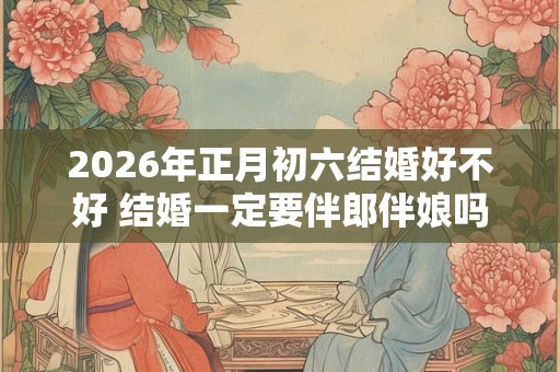 2026年正月初六结婚好不好 结婚一定要伴郎伴娘吗 2026年正月初六结婚好不好 结婚一定要伴郎伴娘吗