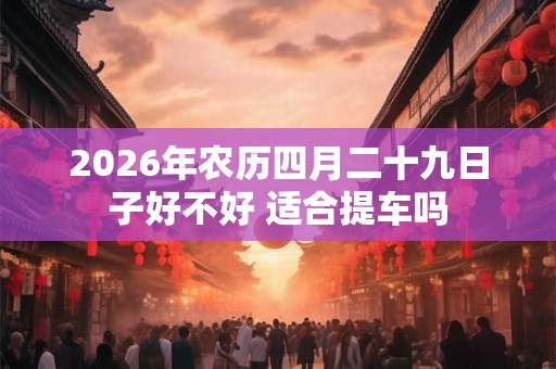 2026年农历四月二十九日子好不好 适合提车吗 2026年农历四月二十九日子好不好 适合提车吗