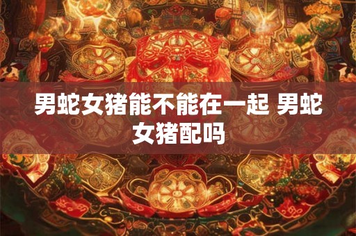 男蛇女猪能不能在一起 男蛇女猪配吗 男蛇女猪能不能在一起 男蛇女猪配吗