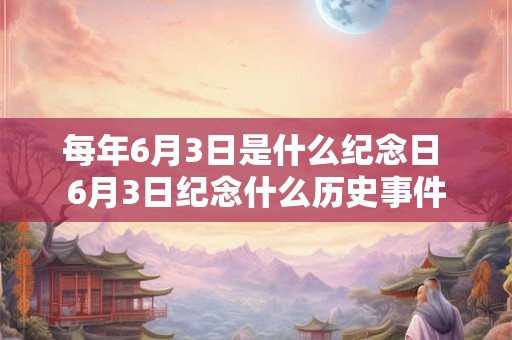 每年6月3日是什么纪念日 6月3日纪念什么历史事件